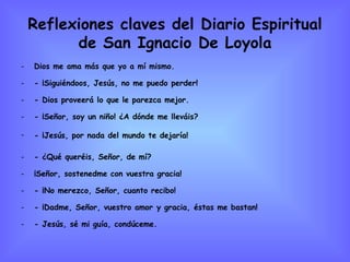 Reflexiones claves del Diario Espiritual de San Ignacio De Loyola Dios me ama más que yo a mí mismo. - ¡Siguiéndoos, Jesús, no me puedo perder! - Dios proveerá lo que le parezca mejor. - ¡Señor, soy un niño! ¿A dónde me lleváis? - ¡Jesús, por nada del mundo te dejaría!   - ¿Qué queréis, Señor, de mí? ¡Señor, sostenedme con vuestra gracia! - ¡No merezco, Señor, cuanto recibo! - ¡Dadme, Señor, vuestro amor y gracia, éstas me bastan! - Jesús, sé mi guía, condúceme.  