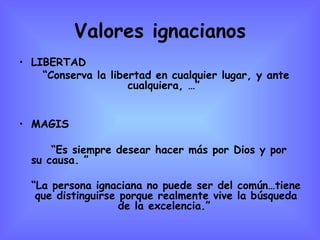 Valores ignacianos LIBERTAD “ Conserva la libertad en cualquier lugar, y ante cualquiera, …”  MAGIS “ Es siempre desear hacer más por Dios y por su causa. ” “ La persona ignaciana no puede ser del común…tiene que distinguirse porque realmente vive la búsqueda de la excelencia.”   