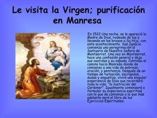 Le visita la Virgen; purificación en Manresa   En 1522 Una noche, se le apareció la Madre de Dios, rodeada de luz y llevando en los brazos a Su Hijo, con este acontecimiento  San Ignacio comienza una peregrinación al Santuario de Nuestra Señora de Montserrat. Una vez en Montserrat, hace una confesión general y deja sus vestidos y su espada. Continúa el camino hacia Manresa donde da comienzo a una vida de pobreza, oración, y penitencia. Después de un tiempo de turbación, escrúpulos, dudas y angustias, vivirá una singular experiencia de Dios que recordará toda la vida: "la ilustración del Cardoner". Igualmente comenzará a formular su experiencia espiritual con lo que da comienzo a lo que más adelante será el libro de los Ejercicios Espirituales.  