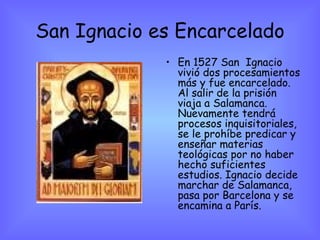 San Ignacio es Encarcelado En 1527 San  Ignacio vivió dos procesamientos más y fue encarcelado. Al salir de la prisión viaja a Salamanca. Nuevamente tendrá procesos inquisitoriales, se le prohíbe predicar y enseñar materias teológicas por no haber hecho suficientes estudios. Ignacio decide marchar de Salamanca, pasa por Barcelona y se encamina a París.   