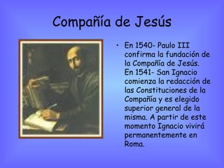Compañía de Jesús En 1540- Paulo III confirma la fundación de la Compañía de Jesús. En 1541- San Ignacio comienza la redacción de las Constituciones de la Compañía y es elegido superior general de la misma. A partir de este momento Ignacio vivirá permanentemente en Roma.  