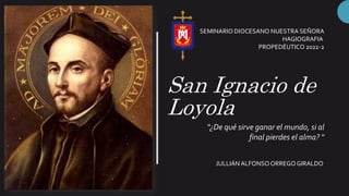 San Ignacio de
Loyola
“¿De qué sirve ganar el mundo, si al
final pierdes el alma? “
JULLIÁN ALFONSOORREGOGIRALDO
SEMINARIO DIOCESANO NUESTRA SEÑORA
HAGIOGRAFIA
PROPEDÉUTICO 2022-2
 