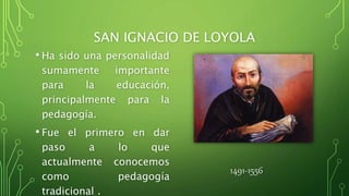 SAN IGNACIO DE LOYOLA
• Ha sido una personalidad
sumamente importante
para la educación,
principalmente para la
pedagogía.
• Fue el primero en dar
paso a lo que
actualmente conocemos
como pedagogía
tradicional .
1491-1556
 