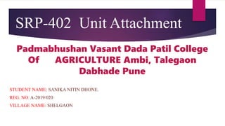 SRP-402 Unit Attachment
Padmabhushan Vasant Dada Patil College
Of AGRICULTURE Ambi, Talegaon
Dabhade Pune
STUDENT NAME: SANIKA NITIN DHONE.
REG. NO: A-2019/020
VILLAGE NAME: SHELGAON
 