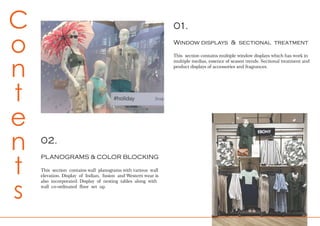 01.
Window displays & sectional treatment
This section contains multiple window displays which has work in
multiple medias, essence of season trends. Sectional treatment and
product displays of accessories and fragrances.
C
o
n
t
e
n
t
s
02.
PLANOGRAMS & COLOR BLOCKING
This section contains wall planograms with various wall
elevation. Display of Indian, fusion and Western wear is
also incorporated. Display of nesting tables along with
wall co-ordinated floor set up.
 