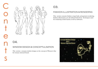 03.
FASHION ILLUSTRATION & RENDERING
This section contains fashion croqui body and garment rendering.
Fashion illustrations are all stylised body forms. Techniques used
for rendering is both hands as well as softwares.
C
o
n
t
e
n
t
s
04.
WINDOW DESIGN & CONCEPTULISATION
This section contains window design on the concept of Women’s Day
for woman oriented brand.
 