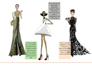 This is a thigh
slit, cowl bodice,
sleeveles dress.
Brightly printed
fabric is used
which is toned
down by black
outlines on the
slit.
It is a structured,
thigh high,
sleeveless,
collared, polka
dots dress.
The monocrome
dress is
highlighhted with
red pumps.
This is a reverse
applique or cut
lace gown.
Boice is sleeveless
with deep cuts.
This is a haute
couture garment.
 