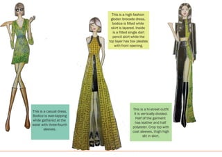 This is a casual dress.
Bodice is over-lapping
while gathered at the
waist with three-fourth
sleeves.
This is a hi-street outfit
It is vertically divided.
Half of the garment
has leather and half
polyester. Crop top with
coat sleeves, thigh high
slit in skirt.
This is a high fashion
gloden brocade dress.
bodice is fitted while
skirt is layered. Inside
is a fitted single dart
pencil skirt while the
top layer has box pleates
with front opening.
 