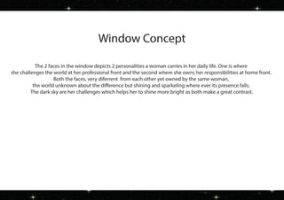Window Concept
The 2 faces in the window depicts 2 personalities a woman carries in her daily life. One is where
she challenges the world at her professional front and the second where she owns her responsibilities at home front.
Both the faces, very diferrent from each other yet owned by the same woman,
the world unknown about the difference but shining and sparkeling where ever its presence falls.
The dark sky are her challenges which helps her to shine more bright as both make a great contrast.
 