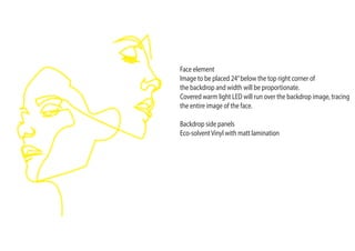 Face element
Image to be placed 24”below the top right corner of
the backdrop and width will be proportionate.
Covered warm light LED will run over the backdrop image, tracing
the entire image of the face.
Backdrop side panels
Eco-solventVinyl with matt lamination
 