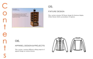C
o
n
t
e
n
t
s
05.
FIXTURE DESIGN
This section contains 3D fixture design for footwear display.
A floor fixture which accomodates 16 options.
06.
APPAREL DESIGN & PROJECTS
This section contains different college projects of
apparel design on various themes.
 
