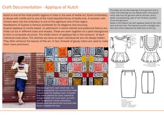 Peplum Top Back
*Back neck- Deep U shaped, 14” deep
*2” wide blue stripes.
Craft Documentation - Applique of Kutch
Pencil Skirt-
* Left side zip. Zip size 6”
* Front- single panel
* Skirt band- 2” width
* Skirt Back- 2 Panels, CB joined
* CB slit- 6”, overlapping flap.
The below are the flat drawings of the garment that is
made. Flat drawings are the details stitch instructions
which tells how the garment will be stitched, stctch
detail, zip positioning, type of hem finishes, pockets
(if any the garment).
Below is the Peplum top with applique detail at the neck,
back and hem line. This teamed up with a stratght one-
dart skirt which balances the fuller look on the top.
The actual garment, back detail view. Top
color is purposefully very neutral which helps
to accentuate the Applique work. Turquoise
blue colors patches are used, outlined by
orange threads with mirror work, as mirror
work is signature in Kutch embroidery.
Contrat royal blue pencil skirt and back bold
straps completes the look.
Kutch is one of the most prolific regions in India in the area of textile art. Kutch embroidery
is dense with motifs and is one of the most beautiful forms of textile arts. A variation with
mirrors sewn into the embridery is one of the signature arts of this region.
Needlework of Gujarat is famous worldwide for its elegance and accuracy.
Gujarat applique is mainly based on patchwork in which colored and patterned fabrics are
finely cut out in different sizes and shapes. These are sewn together on a plain background
to form a composite structure. The whole charm of applique lies in the contours of each
individual inset piece. The stitches are done on each individual bit are not always hidden.
They often enhance the beauty of this art. In fact, threads of gaudy colors are used to make
them more prominent.
Zip
Peplum Top Front
* Closed round neck
*Puff half sleeves
*Peplum joint at waist
Orange applique neck work.
Red running stitch
Turquise blue
applique patch
Orange
running stitch
Mirrors attached
with orange
thread.
 
