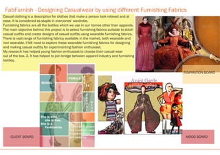 FabFurnish - Designing Casualwear by using different Furnishing Fabrics
INSPIRATION BOARD
MOOD BOARD
Casual clothing is a description for clothes that make a person look relaxed and at
ease. It is considered as staple in everyones’ wardrobe.
Furnishing fabrics are all the textiles which we use in our homes other than apparels.
The main objective behind this project is to select furnishing fabrics suitable to stitch
casual outfits and create designs of casual outfits using wearable furnishing fabrics.
There is vast range of furnishing fabrics available in the market, both wearable and
non wearable. I felt need to explore these wearable furnishing fabrics for designing
and making casual outfits for experimenting fashion enthusiast.
My research has helped young fashion enthusiast to choose their casual wear
out of the box. 2. It has helped to join bridge between apparel industry and furnishing
textiles.
CLIENT BOARD
 