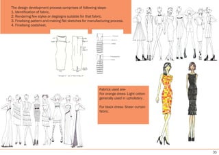 35
The design development process comprises of following steps-
1. Identification of fabric.
2. Rendering few styles or degisigns suitable for that fabric.
3. Finalising pattern and making flat sketches for manufacturing process.
4. Finalising costsheet.
Fabrics used are-
For orange dress- Light cotton
generally used in upholstery .
For black dress- Sheer curtain
fabric.
 