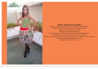 SFILATA - Fashion Show Competition
SFILATA is a national level fashion show competion which provides
platform for designing students to shocase their collection.
Theme for the competition - Recycle
Categogy - Non-wearble garments.
Dress Discription - Hoop skirt made out of old sweaters paired with
top embellished with flowers made out of worn out socks.
Inspirition - Since the competition was just after winters, i.e in March, there were lots of
winter wears available which were worn out.
Position in the competition - 3rd.
 