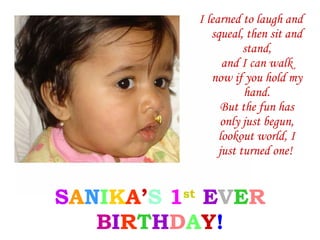 I learned to laugh and
              squeal, then sit and
                      stand,
                 and I can walk
              now if you hold my
                      hand.
                 But the fun has
                 only just begun,
                lookout world, I
                just turned one!


SANIKA’S 1st EVER
   BIRTHDAY!
 