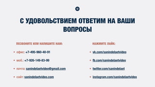 С УДОВОЛЬСТВИЕМ ОТВЕТИМ НА ВАШИ
ВОПРОСЫ
• офис: +7-495-960-40-91
• моб.: +7-926-149-83-99
• почта: sanindelaetvideo@gmail.com
• сайт: sanindelaetvideo.com
• vk.com/sanindelaetvideo
• fb.com/sanindelaetvideo
• twitter.com/sanindelaet
• instagram.com/sanindelaetvideo
ПОЗВОНИТЕ ИЛИ НАПИШИТЕ НАМ: НАЖМИТЕ ЛАЙК:
 