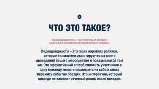 Видеодайджесты - это отличный формат
видео для российских и зарубежных поездок.
ЧТО ЭТО ТАКОЕ?
Видеодайджесты - это серия коротких роликов,
которые снимаются и монтируются на месте
проведения вашего мероприятия и показываются там
же. Это эффективный способ сплотить участников в
одну команду, вместе посмотреть на себя и снова
пережить события поездки. Это интерактив, который
никогда не заменит отчетный ролик после поездки.
 