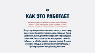 Видеодайджесты - это достаточно новый формат
видео. Чтобы работать в таком режиме, студия
должна обладать большим опытом и знаниями.
КАК ЭТО РАБОТАЕТ
Оператор непрерывно снимает видео, а монтажер
сразу же отбирает нужные кадры. Каждые 2 дня
мы показываем динамичный ролик о прошедших
событиях. Фотограф также непрерывно снимает,
отбирает и обрабатывает нужные кадры. В конце
поездки каждый участник получает флешку с
фотографиями и видеодайджестами.
 