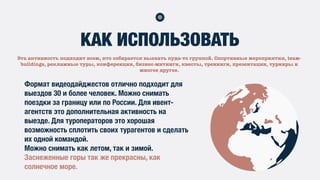 Эта активность подходит всем, кто собирается выехать куда-то группой. Спортивные мероприятия, tеам-
buildings, рекламные туры, конференции, бизнес-митинги, квесты, тренинги, презентации, турниры и
многое другое.
КАК ИСПОЛЬЗОВАТЬ
Формат видеодайджестов отлично подходит для
выездов 30 и более человек. Можно снимать
поездки за границу или по России. Для ивент-
агентств это дополнительная активность на
выезде. Для туроператоров это хорошая
возможность сплотить своих турагентов и сделать
их одной командой.
Можно снимать как летом, так и зимой.
Заснеженные горы так же прекрасны, как
солнечное море.
 