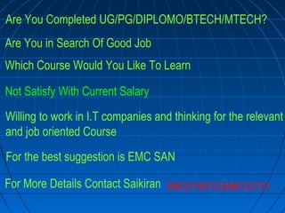 Are You Completed UG/PG/DIPLOMO/BTECH/MTECH?
Are You in Search Of Good Job
Which Course Would You Like To Learn
Not Satisfy With Current Salary
Willing to work in I.T companies and thinking for the relevant
and job oriented Course
For the best suggestion is EMC SAN
For More Details Contact Saikiran 9963315975,8886133731
 