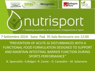 7 Settembre 2014- Sana Pad. 35 Sala Benessere ore 12:00 
“PREVENTION OF ACUTE GI DISTURBANCES WITH A 
FUNCTIONAL FOOD FORMULATION DESIGNED TO SUPPORT 
AND MAINTAIN INTESTINAL BARRIER FUNCTION DURING 
SPORTS PERFORMANCE” 
N. Sponsiello –S.Belgeri -R .Conte – D. Carandini – M. Salamone 
 