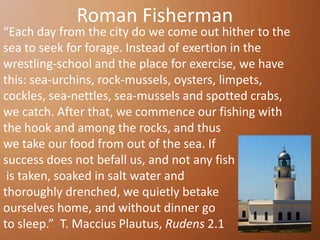 Roman Fisherman
“Each day from the city do we come out hither to the
sea to seek for forage. Instead of exertion in the
wrestling-school and the place for exercise, we have
this: sea-urchins, rock-mussels, oysters, limpets,
cockles, sea-nettles, sea-mussels and spotted crabs,
we catch. After that, we commence our fishing with
the hook and among the rocks, and thus
we take our food from out of the sea. If
success does not befall us, and not any fish
 is taken, soaked in salt water and
thoroughly drenched, we quietly betake
ourselves home, and without dinner go
to sleep.” T. Maccius Plautus, Rudens 2.1
 