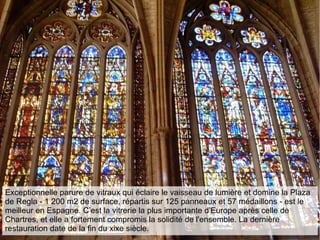 Exceptionnelle parure de vitraux qui éclaire le vaisseau de lumière et domine la Plaza
de Regla - 1 200 m2 de surface, répartis sur 125 panneaux et 57 médaillons - est le
meilleur en Espagne. C’est la vitrerie la plus importante d'Europe après celle de
Chartres, et elle a fortement compromis la solidité de l'ensemble. La dernière
restauration date de la fin du xixe siècle.
 