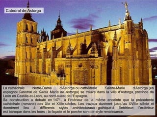 Catedral de Astorga
La cathédrale Notre-Dame d'Astorga ou cathédrale Sainte-Marie d'Astorga (en
espagnol Catedral de Santa María de Astorga) se trouve dans la ville d'Astorga, province de
León en Castille-et-León, au nord-ouest de l'Espagne.
Sa construction a débuté en 1471, à l'intérieur de la même enceinte que la précédente
cathédrale (romane) des XIe et XIIIe siècles. Les travaux durèrent jusqu'au XVIIIe siècle et
donnèrent lieu à différents styles architecturaux : gothique à l'intérieur; l'extérieur
est baroque dans les tours ; la façade et le porche sont de style renaissance.
 