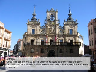 Astorga
Cette ville est une étape sur le Chemin français du pèlerinage de Saint-
Jacques-de-Compostelle. L'itinéraire de la Via de la Plata y rejoint le Chemin
français.
 