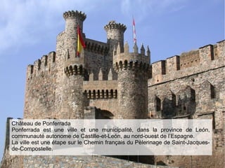 Château de Ponferrada
Ponferrada est une ville et une municipalité, dans la province de León,
communauté autonome de Castille-et-León, au nord-ouest de l’Espagne.
La ville est une étape sur le Chemin français du Pèlerinage de Saint-Jacques-
de-Compostelle.
 