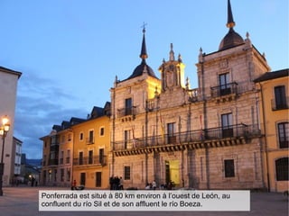 Ponferrada est situé à 80 km environ à l’ouest de León, au
confluent du río Sil et de son affluent le río Boeza.
 