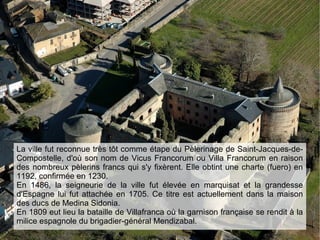 La ville fut reconnue très tôt comme étape du Pèlerinage de Saint-Jacques-de-
Compostelle, d'où son nom de Vicus Francorum ou Villa Francorum en raison
des nombreux pèlerins francs qui s'y fixèrent. Elle obtint une charte (fuero) en
1192, confirmée en 1230.
En 1486, la seigneurie de la ville fut élevée en marquisat et la grandesse
d'Espagne lui fut attachée en 1705. Ce titre est actuellement dans la maison
des ducs de Medina Sidonia.
En 1809 eut lieu la bataille de Villafranca où la garnison française se rendit à la
milice espagnole du brigadier-général Mendizabal.
 