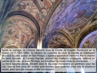 Après le mariage de l’infante Sancha avec le Comte de Castille Ferdinand Ier le
Grand (1017-1037-1065), ils héritent du royaume de León et Castille et établissent
leur cour à León, autour de San Pelayo. L’église s’agrandit et s’enrichit. Par le chemin
de saint Jacques, el Camino francés, arrivent les meilleurs sculpteurs, tailleurs de
pierres et artistes de toute l'Europe, qui travaillent la construction du monastère.
La reine Sancha décide d'établir dans le nouveau monastère un panthéon pour les
rois. Depuis lors sous les voûtes polychromes sont enterrés onze rois et plusieurs
reines, ainsi que des comtes et des nourrissons.
 