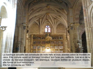 La basilique actuelle est constituée de trois nefs et trois absides selon le modèle de
Jaca. Elle compte aussi un transept novateur aux bras peu saillants. Les arcs de la
croisée du transept évoquent l’art islamique. Quoique édifiée en plusieurs étapes,
elle forme un tout harmonieux.
Elle fut consacrée en 1063.
 