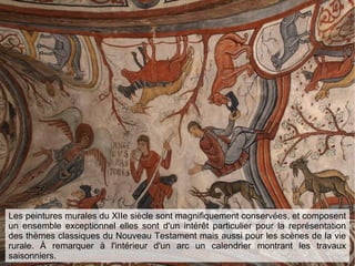 Les peintures murales du XIIe siècle sont magnifiquement conservées, et composent
un ensemble exceptionnel elles sont d'un intérêt particulier pour la représentation
des thèmes classiques du Nouveau Testament mais aussi pour les scènes de la vie
rurale. À remarquer à l'intérieur d'un arc un calendrier montrant les travaux
saisonniers.
 