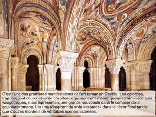 C'est l'une des premières manifestations de l'art roman en Castille. Les colonnes,
trapues, sont couronnées de chapiteaux qui montrent encore quelques réminiscences
wisigothiques, mais représentent une grande nouveauté dans le domaine de la
sculpture romane. Les uns s'inspirent du style «asturien» dans le décor floral tandis
que d'autres montrent de véritables scènes historiées.
 