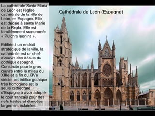 Cathédrale de León (Espagne)
La cathédrale Santa Maria
de León est l'église
cathédrale de la ville de
León, en Espagne. Elle
est dédiée à sainte Marie
de la Regla. Elle est
familièrement surnommée
« Pulchra leonina ».
Édifiée à un endroit
stratégique de la ville, la
cathédrale est un chef-
d'œuvre des débuts du
gothique espagnol.
Construite pour le gros
œuvre entre le milieu du
XIIIe et la fin du XIVe
siècle, cet édifice gothique
très homogène est la
seule cathédrale
d'Espagne à avoir adopté
le goût français pour des
nefs hautes et élancées
largement éclairées.
 