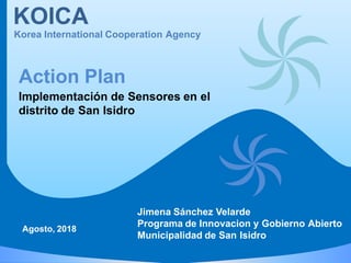 KOICA
Korea International Cooperation Agency
Implementación de Sensores en el
distrito de San Isidro
Action Plan
Agosto, 2018
Jimena Sánchez Velarde
Programa de Innovacion y Gobierno Abierto
Municipalidad de San Isidro
 