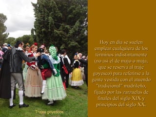 Hoy en día se suelenHoy en día se suelen
emplear cualquiera de losemplear cualquiera de los
términos indistintamentetérminos indistintamente
(no así el de majo o maja,(no así el de majo o maja,
que se reserva al trajeque se reserva al traje
goyesco) para referirse a lagoyesco) para referirse a la
gente vestida con el atuendogente vestida con el atuendo
"tradicional" madrileño,"tradicional" madrileño,
fijado por lasfijado por las zarzuelaszarzuelas dede
finales del siglo XIX yfinales del siglo XIX y
principios del siglo XX.principios del siglo XX.
Trajes goyescos
 
