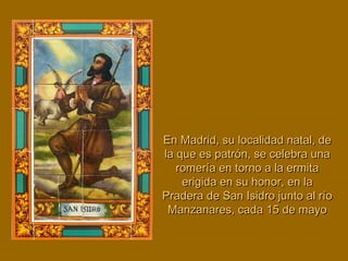 En Madrid, su localidad natal, deEn Madrid, su localidad natal, de
la que es patrón, se celebra unala que es patrón, se celebra una
romería en torno a la ermitaromería en torno a la ermita
erigida en su honor, en laerigida en su honor, en la
Pradera de San Isidro junto al ríoPradera de San Isidro junto al río
Manzanares, cada 15 de mayoManzanares, cada 15 de mayo
 