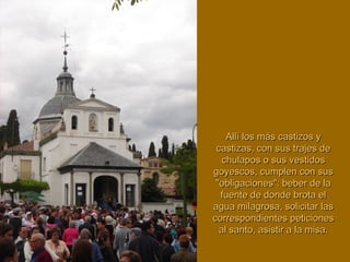 Allí los más castizos yAllí los más castizos y
castizas, con sus trajes decastizas, con sus trajes de
chulapos o sus vestidoschulapos o sus vestidos
goyescos, cumplen con susgoyescos, cumplen con sus
"obligaciones": beber de la"obligaciones": beber de la
fuente de donde brota elfuente de donde brota el
agua milagrosa, solicitar lasagua milagrosa, solicitar las
correspondientes peticionescorrespondientes peticiones
al santo, asistir a la misa.al santo, asistir a la misa.
 