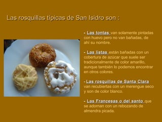 - Las tontasLas tontas van solamente pintadas
con huevo pero no van bañadas, de
ahí su nombre.
- Las listasLas listas están bañadas con un
cobertura de azúcar que suele ser
tradicionalmente de color amarillo,
aunque también lo podemos encontrar
en otros colores.
- Las rosquillas de Santa ClaraLas rosquillas de Santa Clara
van recubiertas con un merengue seco
y son de color blanco.
- Las Francesas o del santoLas Francesas o del santo que
se adornan con un rebozando de
almendra picada.
Las rosquillas típicas de San Isidro son :Las rosquillas típicas de San Isidro son :
 