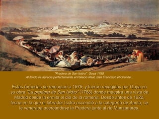 Estas romerías se remontan a 1575, y fueron recogidas por Goya enEstas romerías se remontan a 1575, y fueron recogidas por Goya en
su obrasu obra "La pradera de San Isidro""La pradera de San Isidro" (1788) donde muestra una vista de(1788) donde muestra una vista de
Madrid desde la ermita el día de la romería. Desde antes de 1622,Madrid desde la ermita el día de la romería. Desde antes de 1622,
fecha en la que el labrador Isidro ascendió a la categoría de Santo, sefecha en la que el labrador Isidro ascendió a la categoría de Santo, se
le veneraba acercándose la Pradera junto al río Manzanares.le veneraba acercándose la Pradera junto al río Manzanares.
"Pradera de San Isidro". Goya 1788.
Al fondo se aprecia perfectamente el Palacio Real, San Francisco el Grande...
 