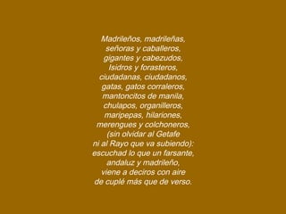 Madrileños, madrileñas,
señoras y caballeros,
gigantes y cabezudos,
Isidros y forasteros,
ciudadanas, ciudadanos,
gatas, gatos corraleros,
mantoncitos de manila,
chulapos, organilleros,
maripepas, hilariones,
merengues y colchoneros,
(sin olvidar al Getafe
ni al Rayo que va subiendo):
escuchad lo que un farsante,
andaluz y madrileño,
viene a deciros con aire
de cuplé más que de verso.
 