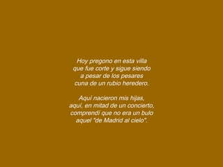 Hoy pregono en esta villa
que fue corte y sigue siendo
a pesar de los pesares
cuna de un rubio heredero.
Aquí nacieron mis hijas,
aquí, en mitad de un concierto,
comprendí que no era un bulo
aquel "de Madrid al cielo".
 