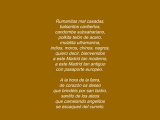 Rumanitas mal casadas,
balseritos caribeños,
candombe subsahariano,
polkita telón de acero,
mulatita ultramarina,
indios, moros, chinos, negros,
quiero decir, bienvenidos
a este Madrid tan moderno,
a este Madrid tan antiguo
con pasaporte europeo.
A la hora de la farra,
de corazón os deseo
que brindéis por san Isidro,
santito de los ateos
que camelando angelitos
se escaqueó del currelo.
 