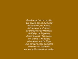 Desde este balcón os pido
que paséis por un momento
del baranda y el marido,
del desamor y el dinero,
de Ubriques y de Pantojos,
de Rajoy, de Zapatero,
de los buenos y los malos,
del talante y del pateo,
(sin mentar a doña Espe
que conspira entre pañuelos
de seda con Gallardón
por ver quién levanta el vuelo).
 