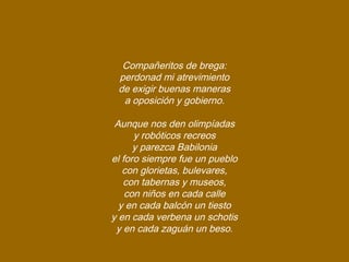 Compañeritos de brega:
perdonad mi atrevimiento
de exigir buenas maneras
a oposición y gobierno.
Aunque nos den olimpíadas
y robóticos recreos
y parezca Babilonia
el foro siempre fue un pueblo
con glorietas, bulevares,
con tabernas y museos,
con niños en cada calle
y en cada balcón un tiesto
y en cada verbena un schotis
y en cada zaguán un beso.
 