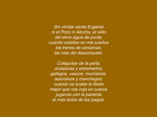 Sin olvidar santa Eugenia
ni el Pozo ni Atocha, el vello
del alma sigue de punta,
cuando estallan en mis sueños
los trenes de cercanías,
las vías del desconsuelo.
Coleguitas de la peña,
andaluces y extremeños,
gallegos, vascos, murcianos,
asturianos y manchegos,
cuando se acabe la fiesta
mejor que nos coja en cueros
jugando con la parienta
al más dulce de los juegos.
 